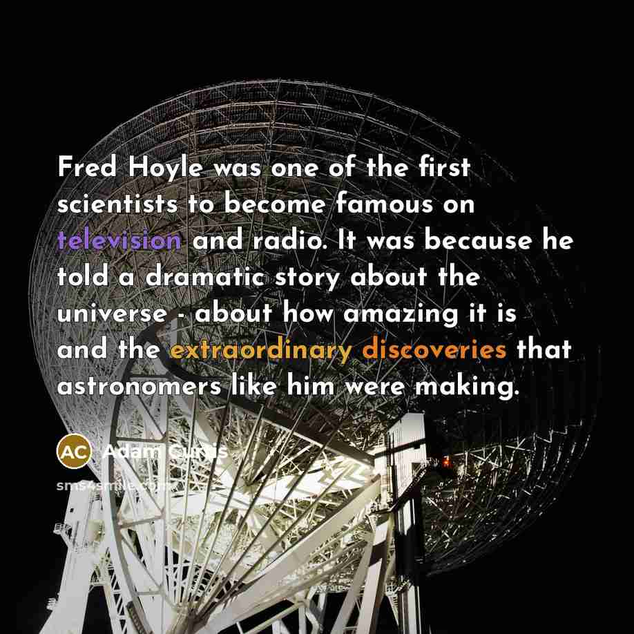 “Fred Hoyle was one of the first scientists to become famous on television and radio. It was because he told a dramatic story about the universe - about how amazing it is and the extraordinary discoveries that astronomers like him were making.” quote by Adam Curtis