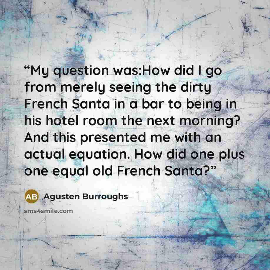 “My question was:How did I go from merely seeing the dirty French Santa in a bar to being in his hotel room the next morning? And this presented me with an actual equation. How did one plus one equal old French Santa?” quote by Agusten Burroughs