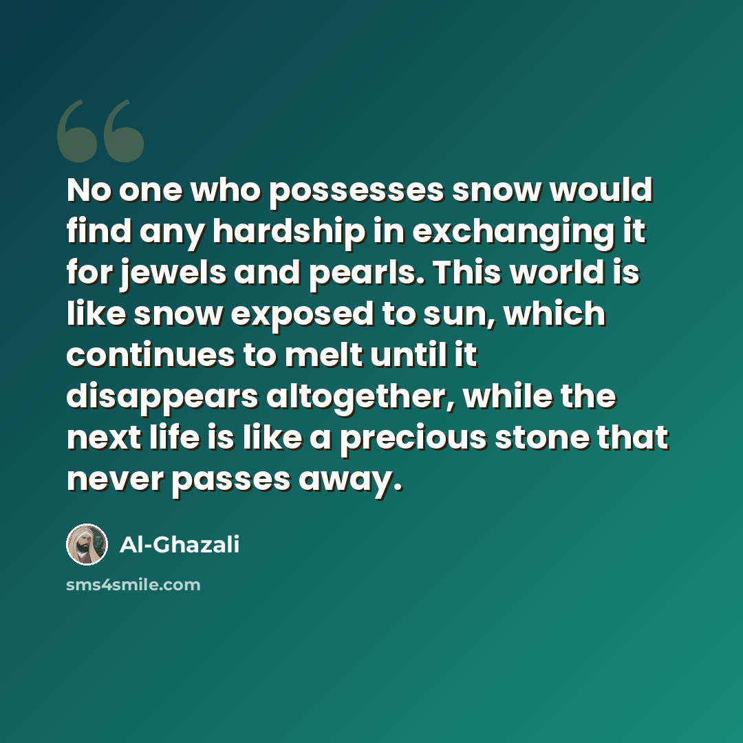 “No one who possesses snow would find any hardship in exchanging it for jewels and pearls. This world is like snow exposed to sun, which continues to melt until it disappears altogether, while the next life is like a precious stone that never passes away.” quote by Al-Ghazali