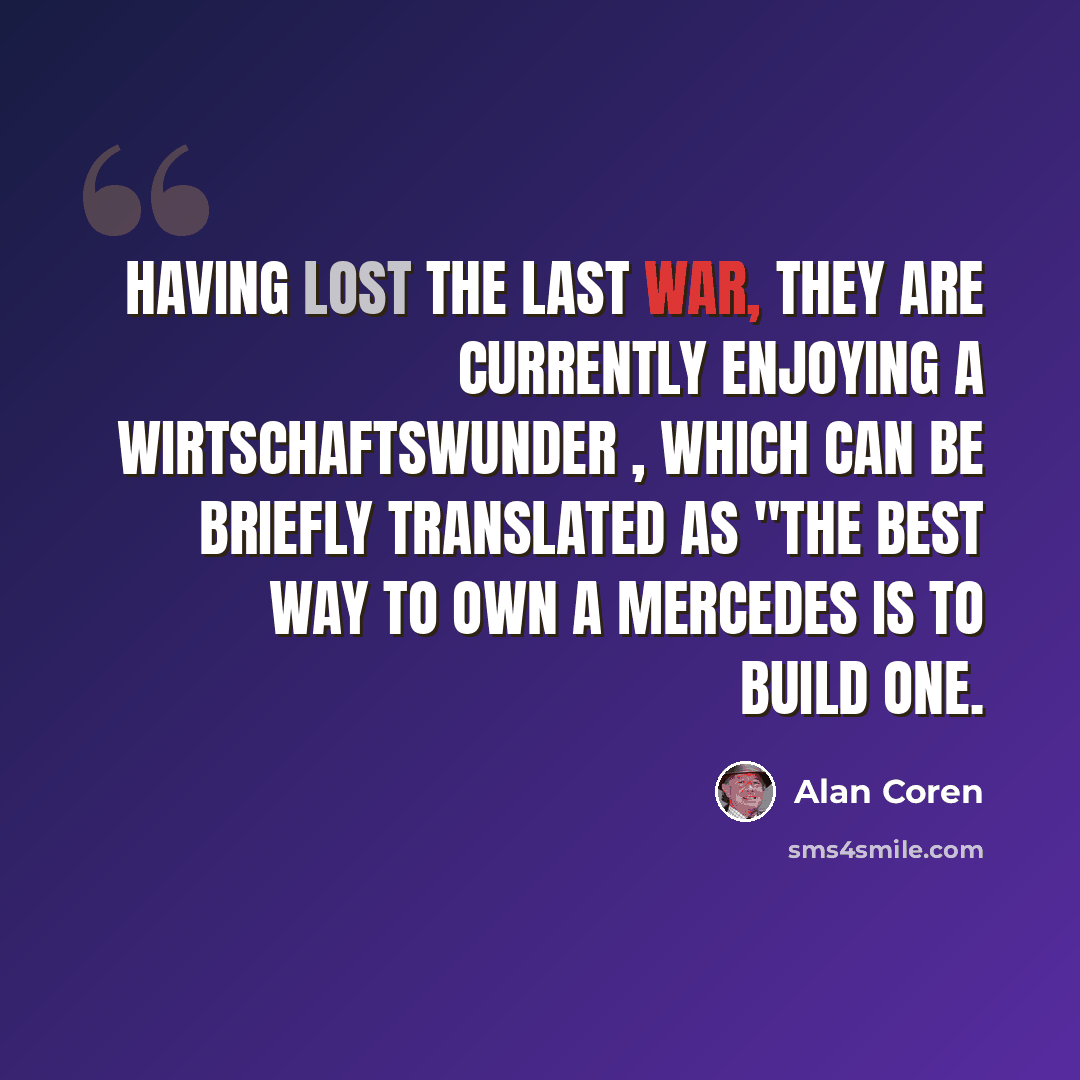 “Having lost the last war, they are currently enjoying a Wirtschaftswunder , which can be briefly translated as "The best way to own a Mercedes is to build one.” quote by Alan Coren