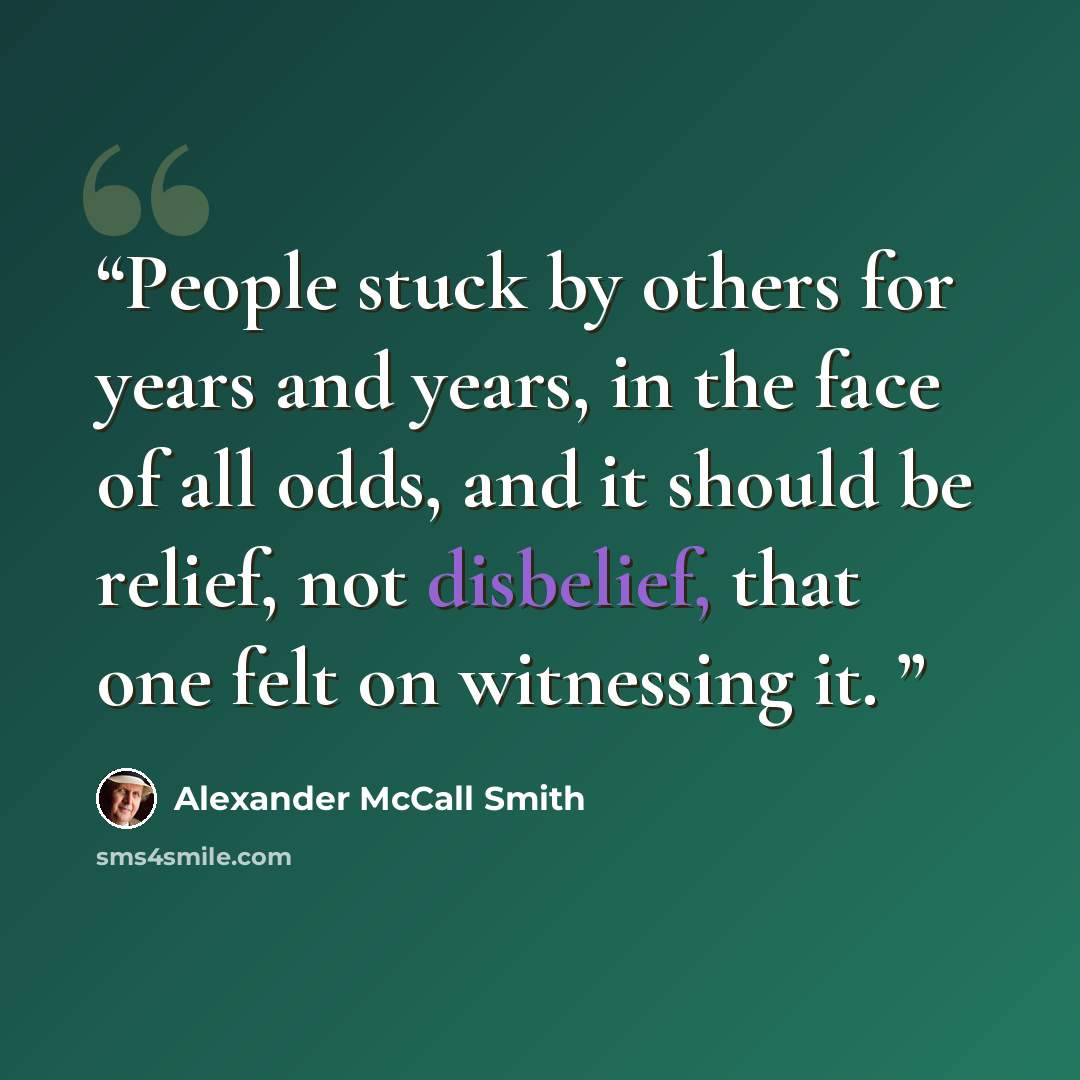 “People stuck by others for years and years, in the face of all odds, and it should be relief, not disbelief, that one felt on witnessing it.” quote by Alexander McCall Smith
