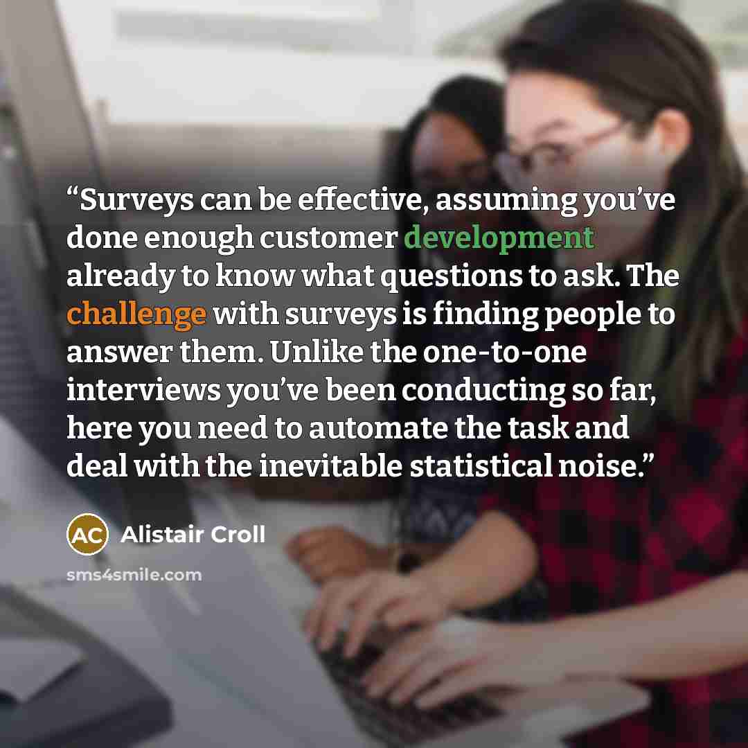 “Surveys can be effective, assuming you’ve done enough customer development already to know what questions to ask. The challenge with surveys is finding people to answer them. Unlike the one-to-one interviews you’ve been conducting so far, here you need to automate the task and deal with the…” quote by Alistair Croll