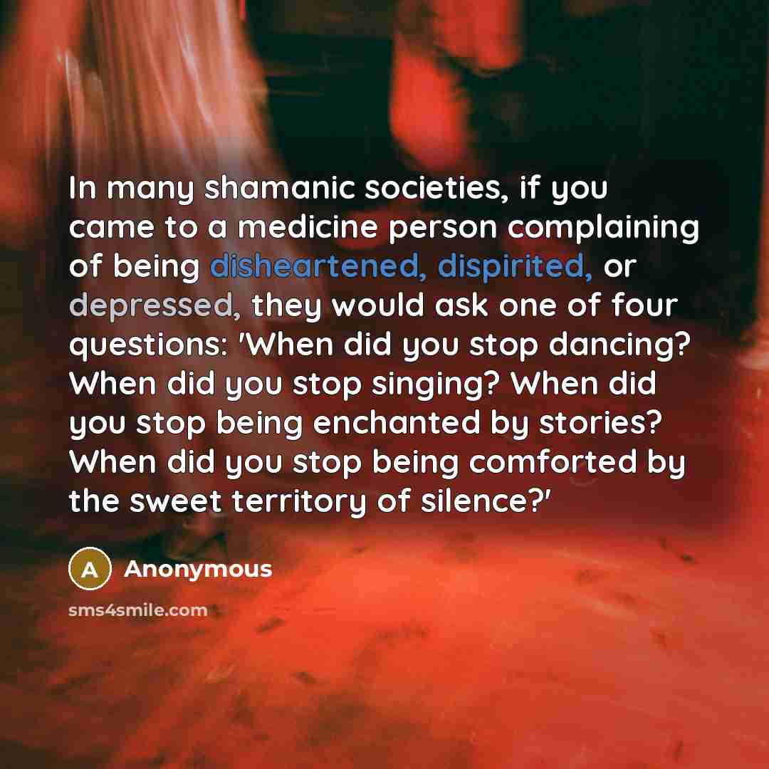 “In many shamanic societies, if you came to a medicine person complaining of being disheartened, dispirited, or depressed, they would ask one of four questions: 'When did you stop dancing? When did you stop singing? When did you stop being enchanted by stories? When did you stop being comforted by…” quote by Anonymous