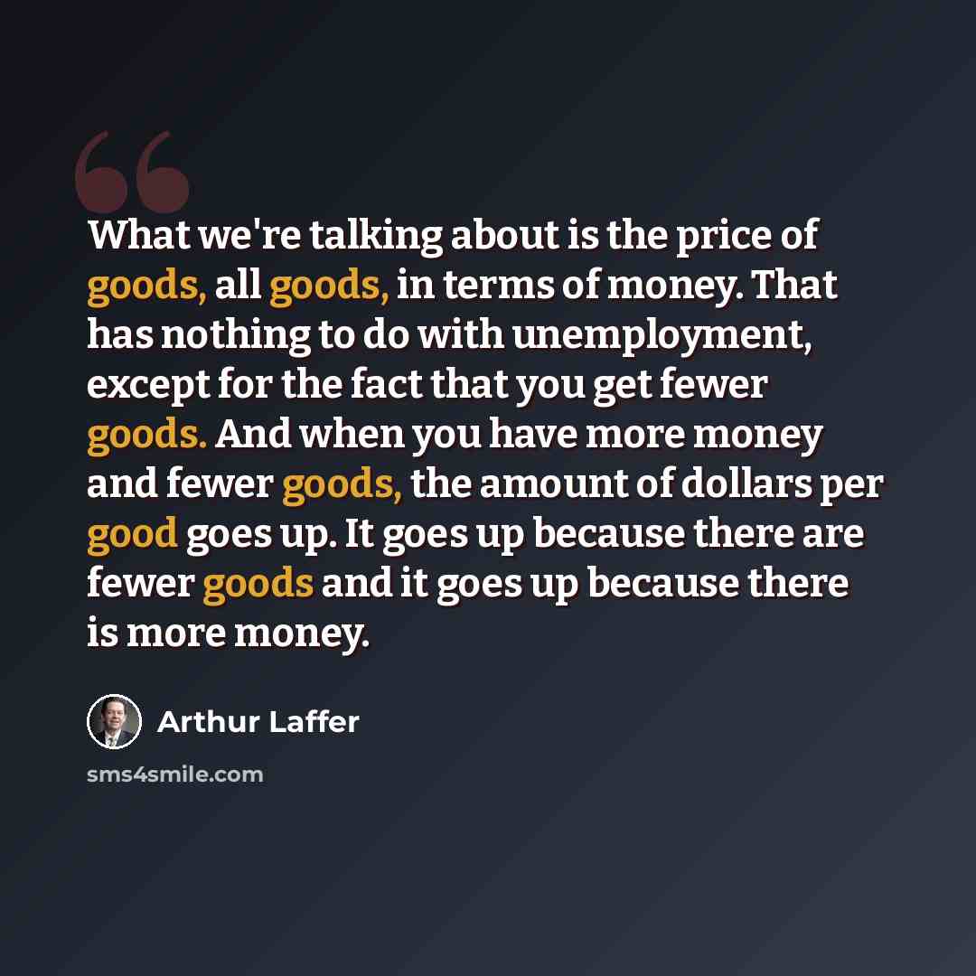 “What we're talking about is the price of goods, all goods, in terms of money. That has nothing to do with unemployment, except for the fact that you get fewer goods. And when you have more money and fewer goods, the amount of dollars per good goes up. It goes up because there are fewer goods and…” quote by Arthur Laffer