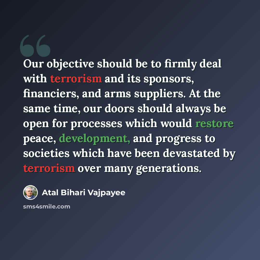 “Our objective should be to firmly deal with terrorism and its sponsors, financiers, and arms suppliers. At the same time, our doors should always be open for processes which would restore peace, development, and progress to societies which have been devastated by terrorism over many generations.” quote by Atal Bihari Vajpayee