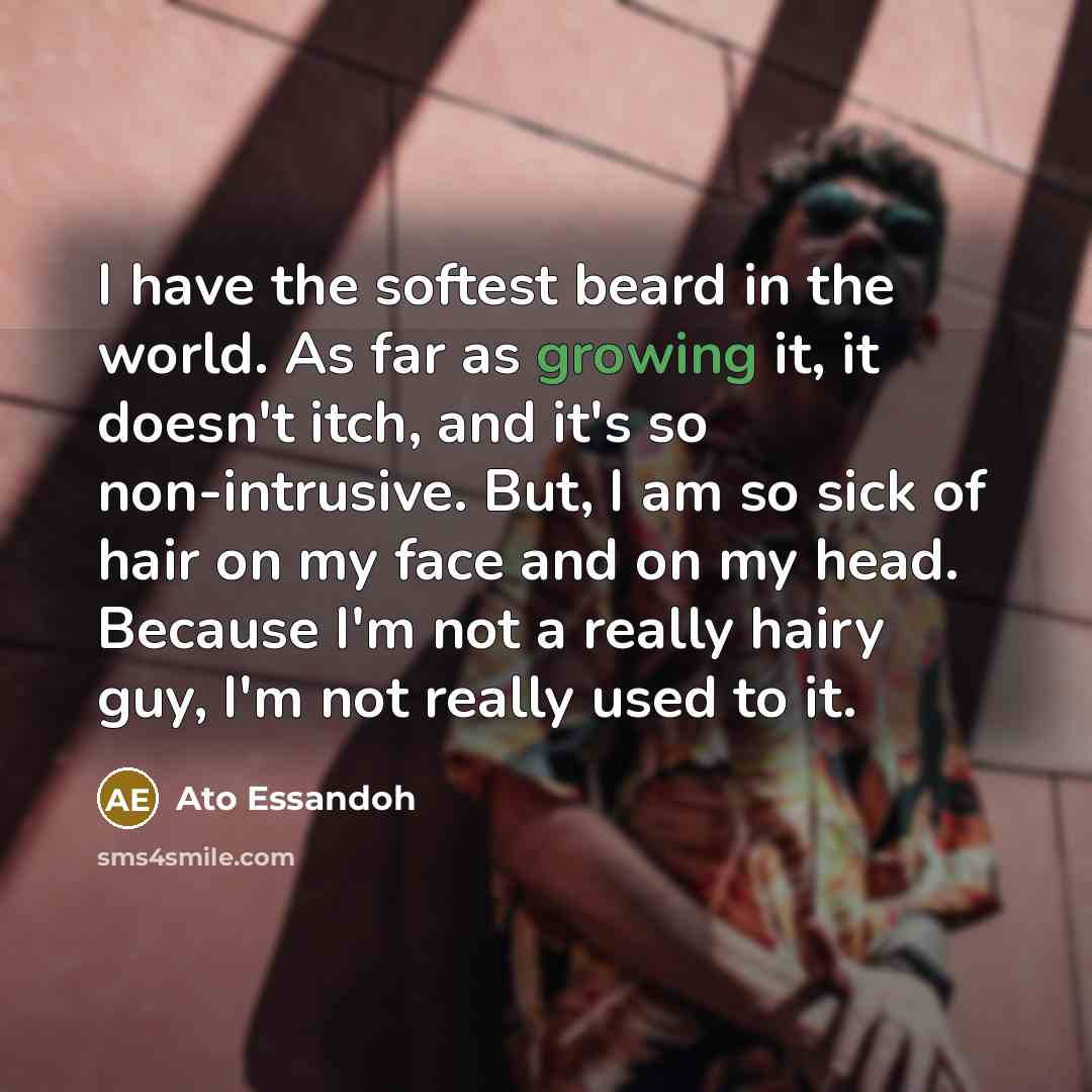 “I have the softest beard in the world. As far as growing it, it doesn't itch, and it's so non-intrusive. But, I am so sick of hair on my face and on my head. Because I'm not a really hairy guy, I'm not really used to it.” quote by Ato Essandoh