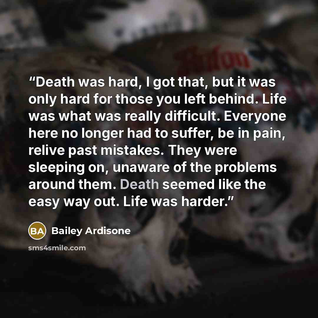 “Death was hard, I got that, but it was only hard for those you left behind. Life was what was really difficult. Everyone here no longer had to suffer, be in pain, relive past mistakes. They were sleeping on, unaware of the problems around them. Death seemed like the easy way out. Life was harder.” quote by Bailey Ardisone