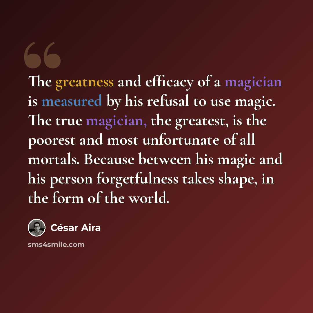 “The greatness and efficacy of a magician is measured by his refusal to use magic. The true magician, the greatest, is the poorest and most unfortunate of all mortals. Because between his magic and his person forgetfulness takes shape, in the form of the world.” quote by Cesar Aira