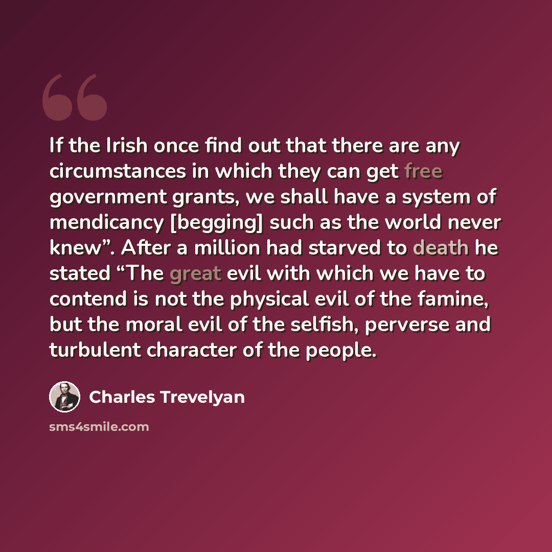 “If the Irish once find out that there are any circumstances in which they can get free government grants, we shall have a system of mendicancy [begging] such as the world never knew”. After a million had starved to death he stated “The great evil with which we have to contend is not the physical…” quote by Charles Trevelyan