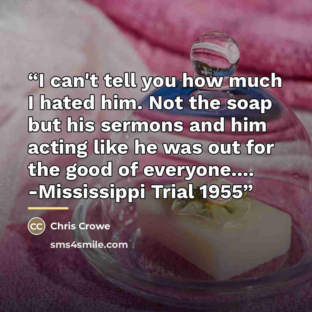 “I can't tell you how much I hated him. Not the soap but his sermons and him acting like he was out for the good of everyone… -Mississippi Trial 1955” quote by Chris Crowe