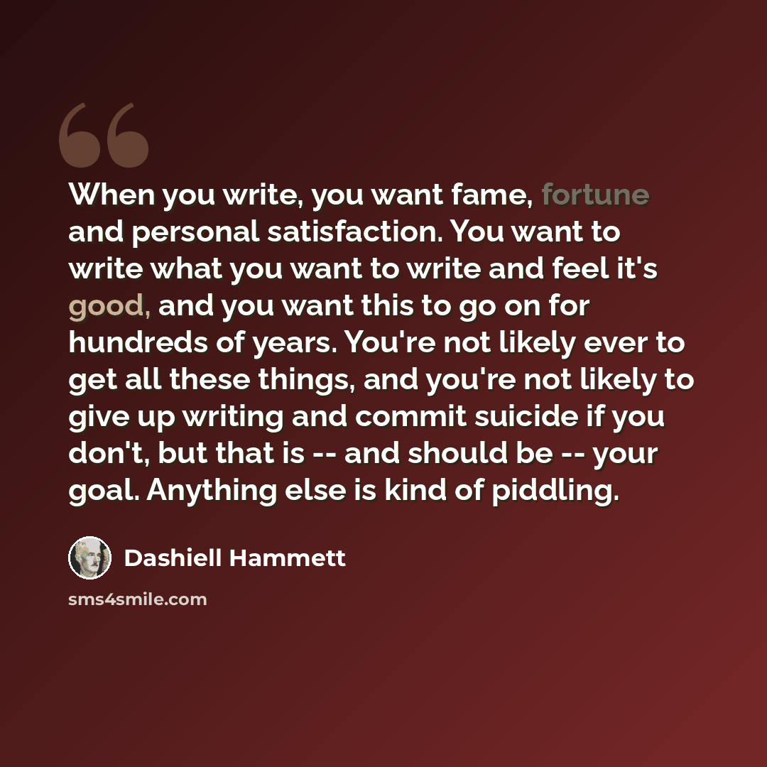 “When you write, you want fame, fortune and personal satisfaction. You want to write what you want to write and feel it's good, and you want this to go on for hundreds of years. You're not likely ever to get all these things, and you're not likely to give up writing and commit suicide if you don't…” quote by Dashiell Hammett