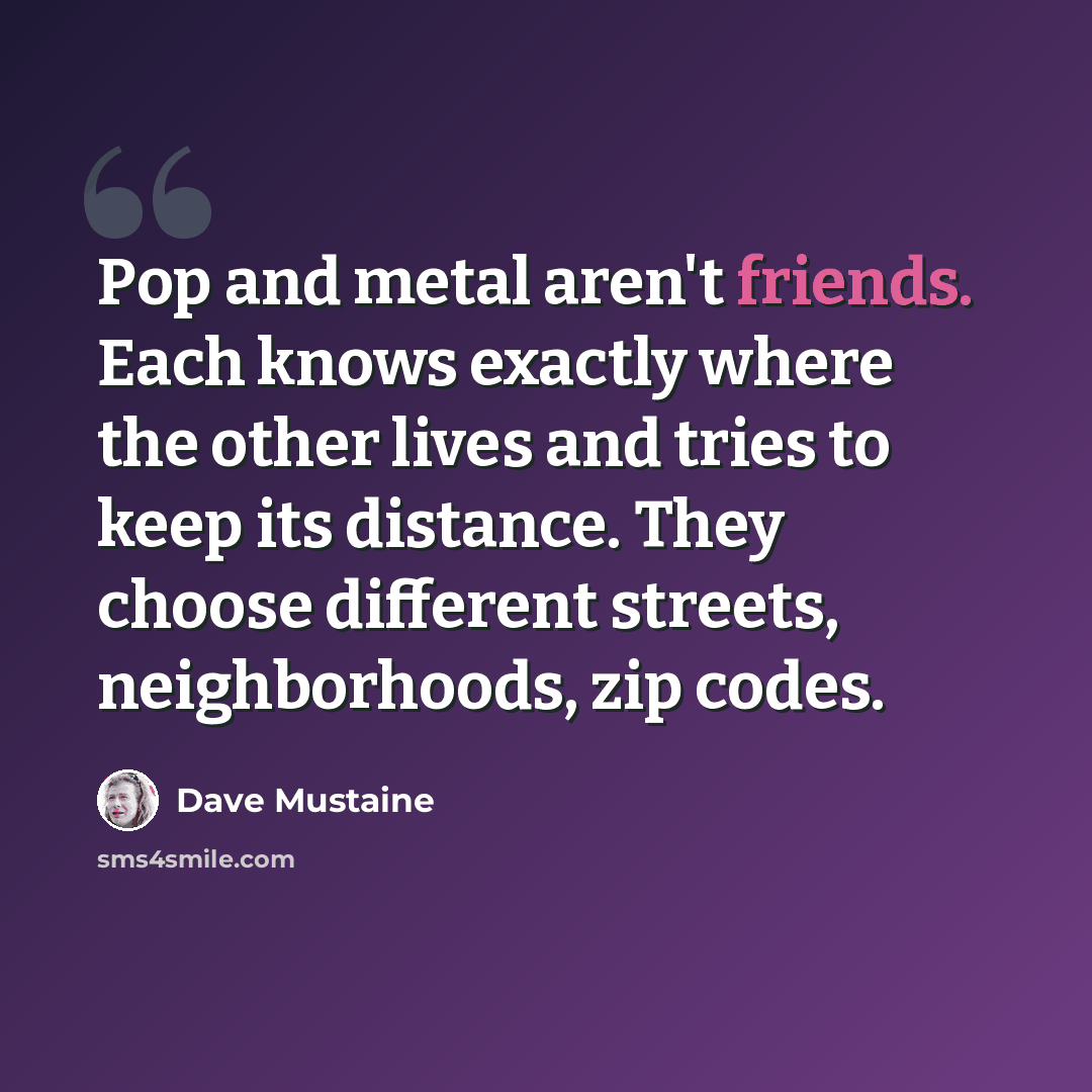 “Pop and metal aren't friends. Each knows exactly where the other lives and tries to keep its distance. They choose different streets, neighborhoods, zip codes.” quote by Dave Mustaine