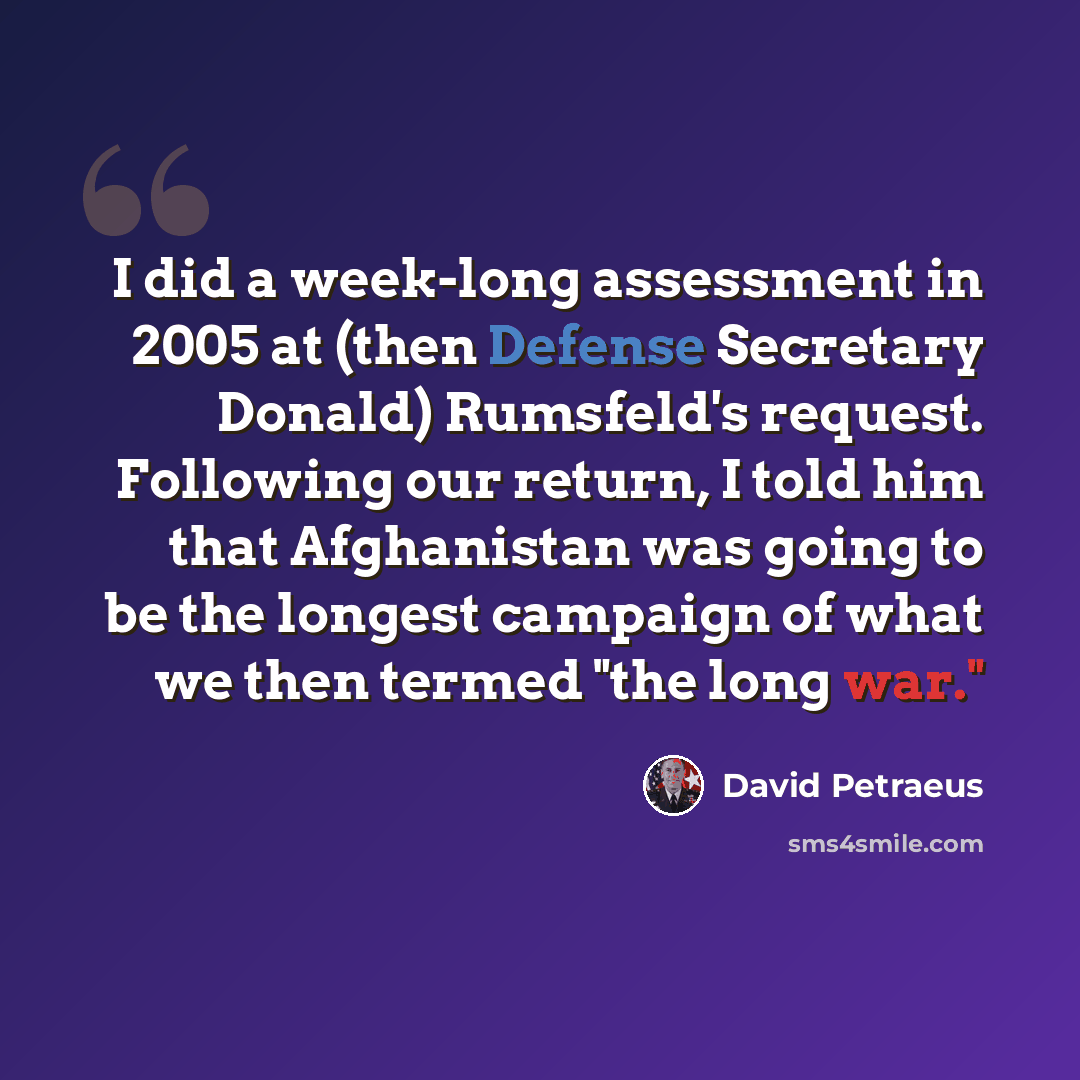 “I did a week-long assessment in 2005 at (then Defense Secretary Donald) Rumsfeld's request. Following our return, I told him that Afghanistan was going to be the longest campaign of what we then termed "the long war."” quote by David Petraeus