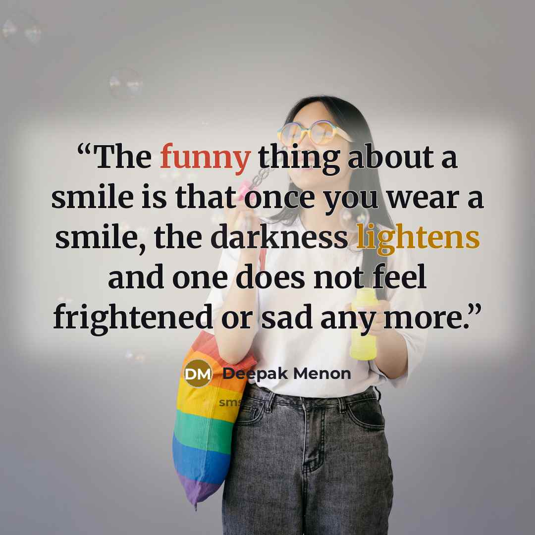 “The funny thing about a smile is that once you wear a smile, the darkness lightens and one does not feel frightened or sad any more.” quote by Deepak Menon
