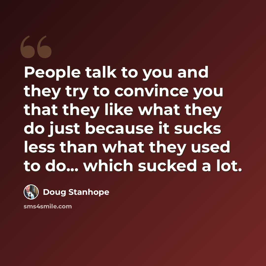 “People talk to you and they try to convince you that they like what they do just because it sucks less than what they used to do... which sucked a lot.” quote by Doug Stanhope
