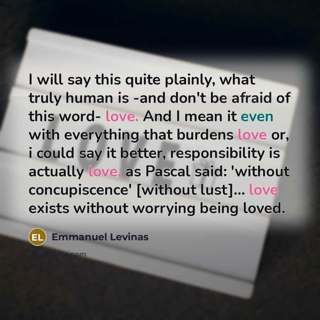 “I will say this quite plainly, what truly human is -and don't be afraid of this word- love. And I mean it even with everything that burdens love or, i could say it better, responsibility is actually love, as Pascal said: 'without concupiscence' [without lust]... love exists without worrying being…” quote by Emmanuel Levinas