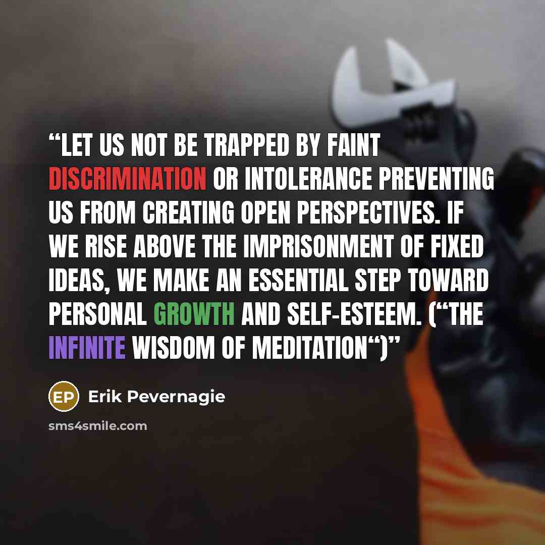 “Let us not be trapped by faint discrimination or intolerance preventing us from creating open perspectives. If we rise above the imprisonment of fixed ideas, we make an essential step toward personal growth and self-esteem. (“The infinite Wisdom of Meditation“)” quote by Erik Pevernagie