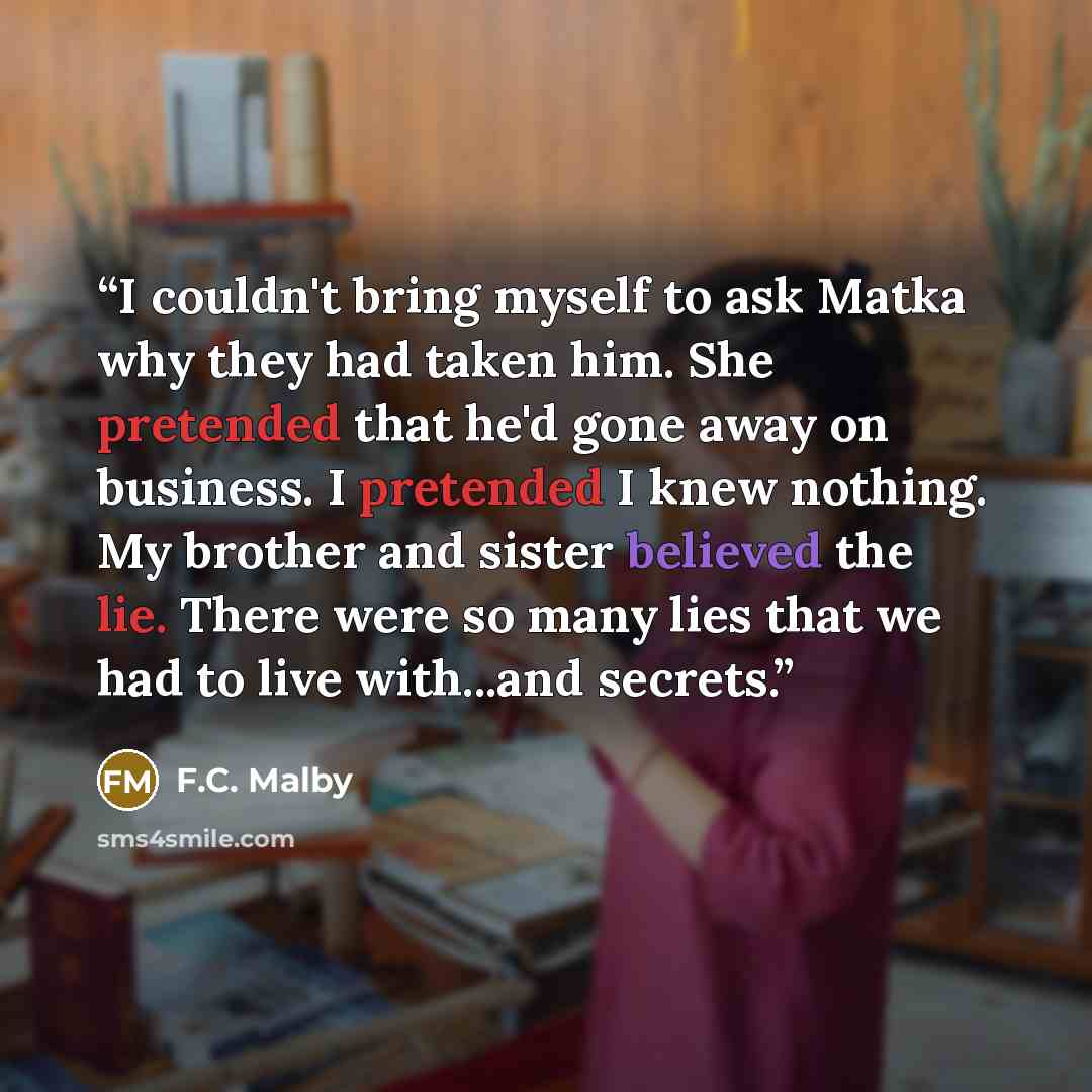 “I couldn't bring myself to ask Matka why they had taken him. She pretended that he'd gone away on business. I pretended I knew nothing. My brother and sister believed the lie. There were so many lies that we had to live with...and secrets.” quote by F.C. Malby