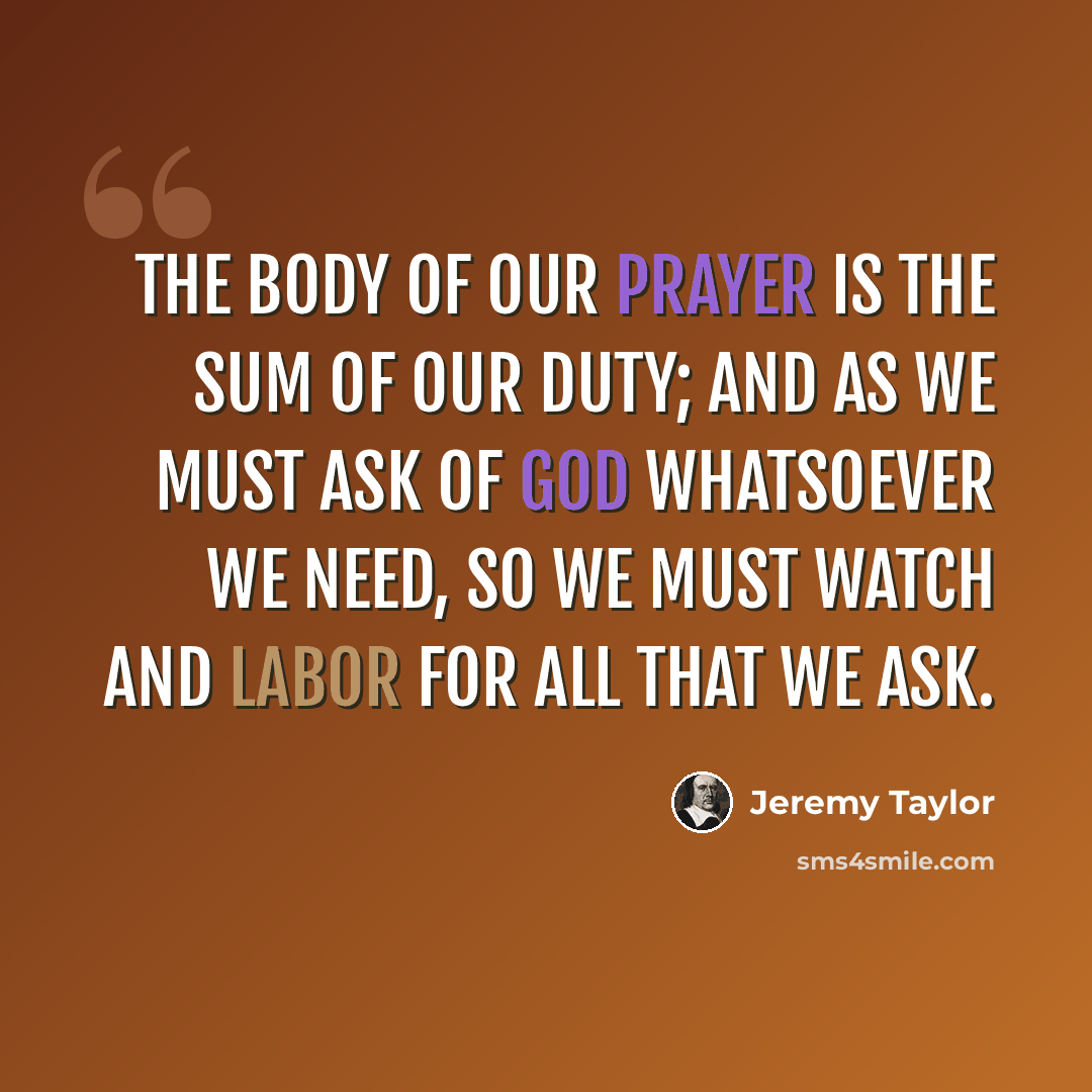 “The body of our prayer is the sum of our duty; and as we must ask of God whatsoever we need, so we must watch and labor for all that we ask.” quote by Jeremy Taylor