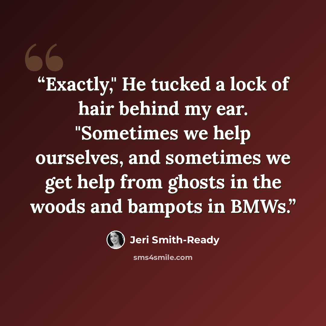“Exactly," He tucked a lock of hair behind my ear. "Sometimes we help ourselves, and sometimes we get help from ghosts in the woods and bampots in BMWs.” quote by Jeri Smith-Ready