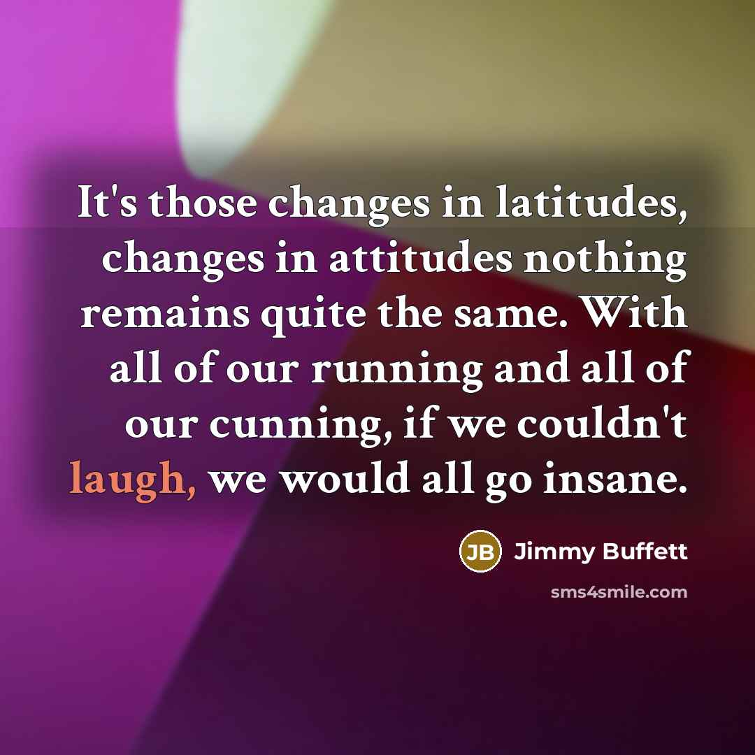 “It's those changes in latitudes, changes in attitudes nothing remains quite the same. With all of our running and all of our cunning, if we couldn't laugh, we would all go insane.” quote by Jimmy Buffett