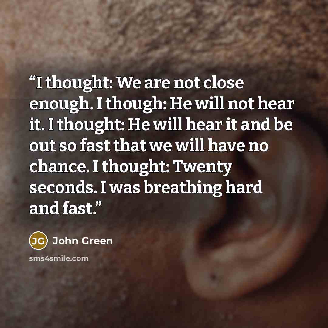 “I thought: We are not close enough. I though: He will not hear it. I thought: He will hear it and be out so fast that we will have no chance. I thought: Twenty seconds. I was breathing hard and fast.” quote by John Green