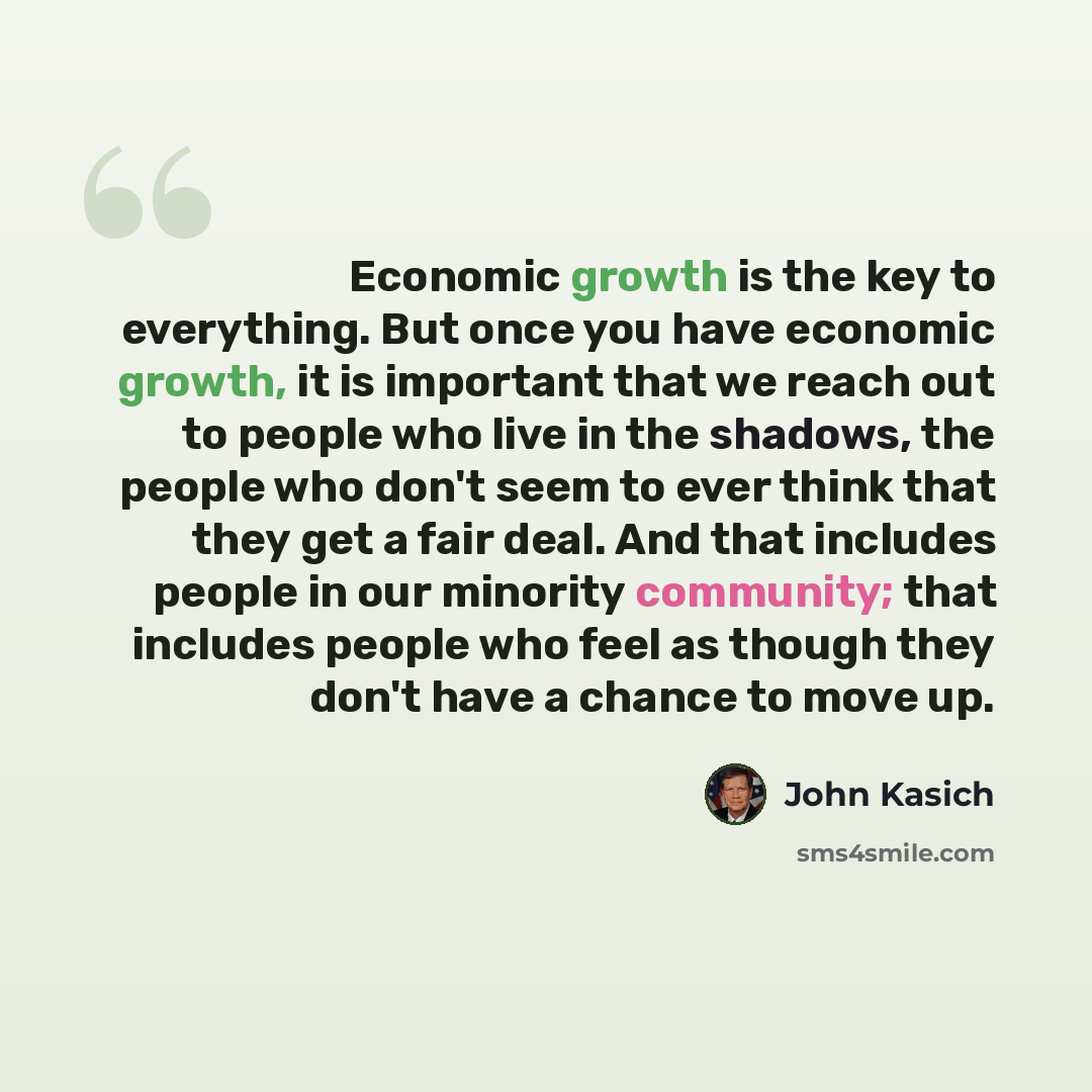 “Economic growth is the key to everything. But once you have economic growth, it is important that we reach out to people who live in the shadows, the people who don't seem to ever think that they get a fair deal. And that includes people in our minority community; that includes people who feel as…” quote by John Kasich