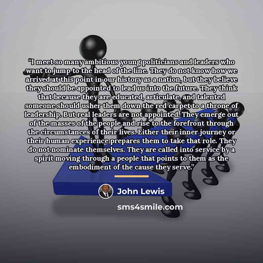 “I meet so many ambitious young politicians and leaders who want to jump to the head of the line. They do not know how we arrived at this point in our history as a nation, but they believe they should be appointed to lead us into the future. They think that because they are educated, articulate…” quote by John Lewis