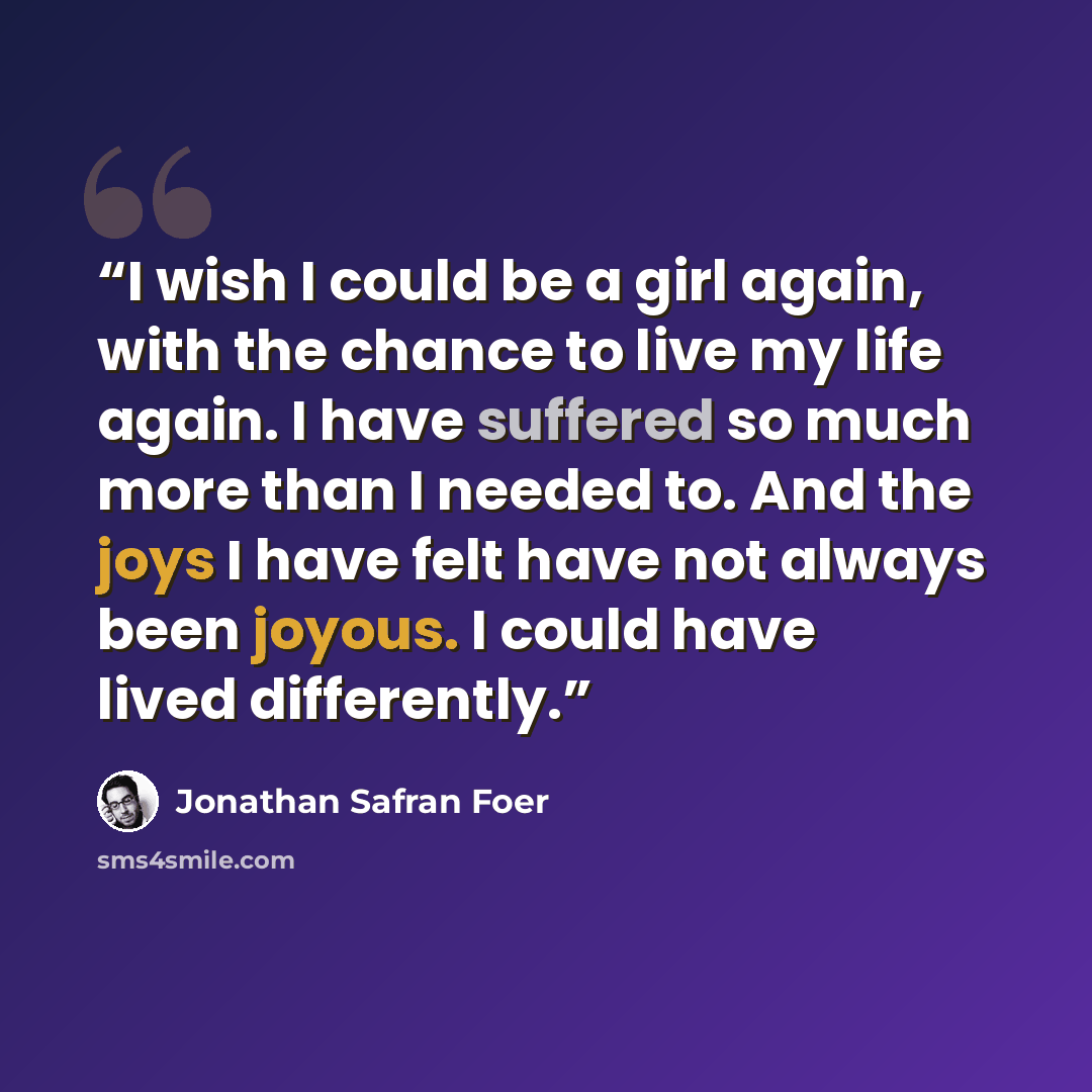 “I wish I could be a girl again, with the chance to live my life again. I have suffered so much more than I needed to. And the joys I have felt have not always been joyous. I could have lived differently.” quote by Jonathan Safran Foer