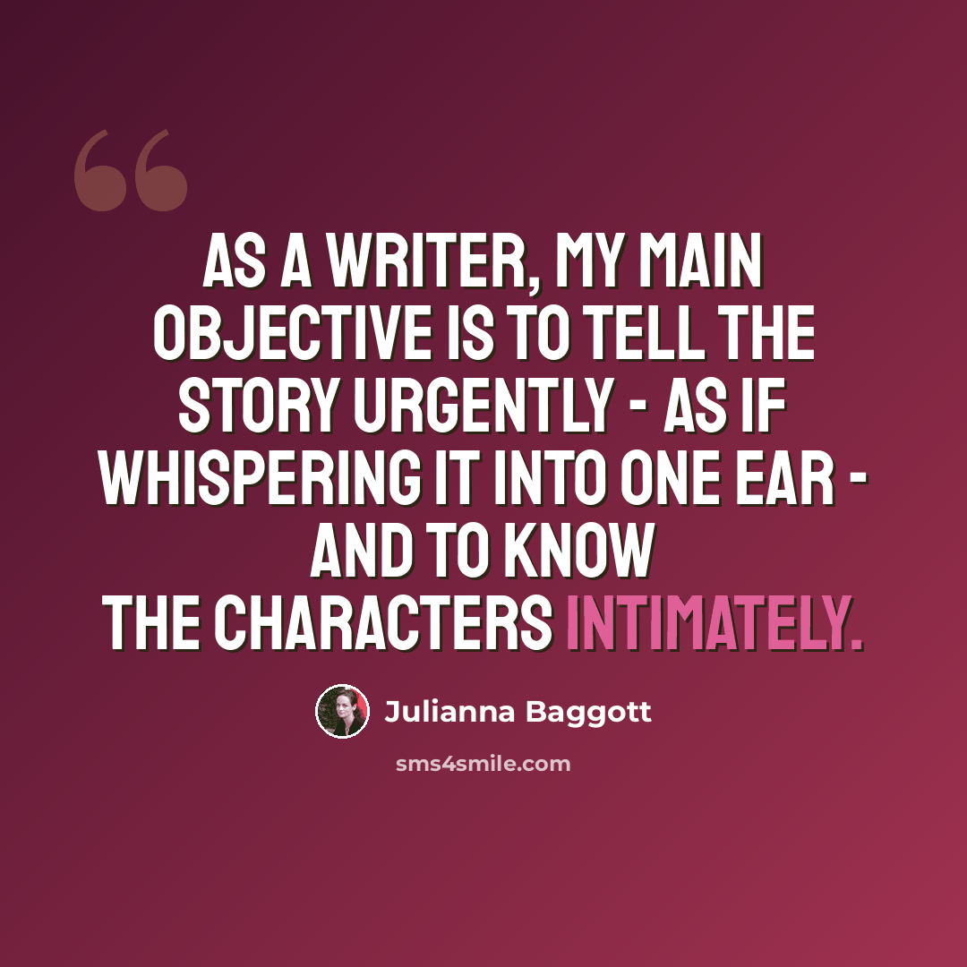 “As a writer, my main objective is to tell the story urgently - as if whispering it into one ear - and to know the characters intimately.” quote by Julianna Baggott