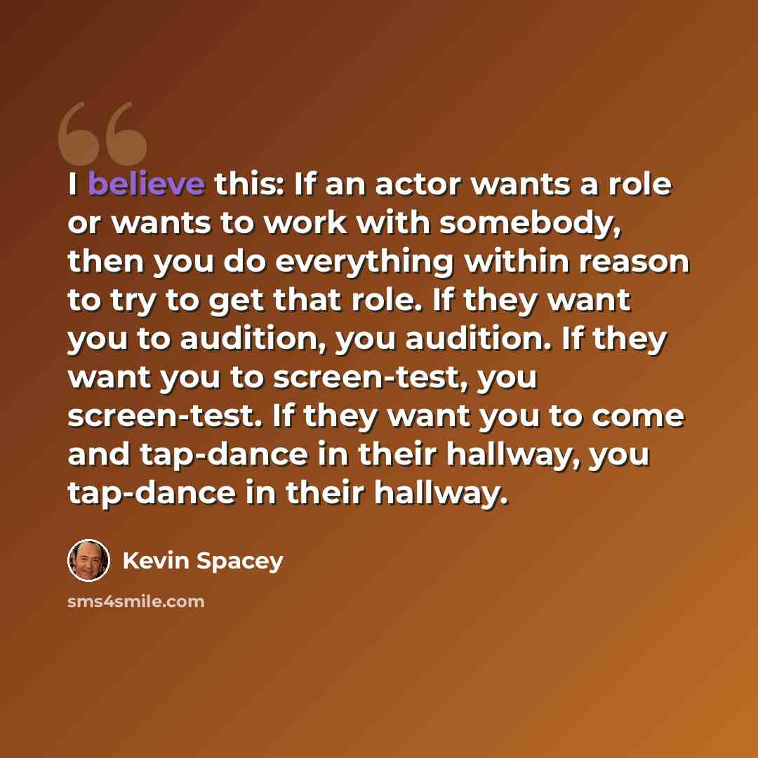 “I believe this: If an actor wants a role or wants to work with somebody, then you do everything within reason to try to get that role. If they want you to audition, you audition. If they want you to screen-test, you screen-test. If they want you to come and tap-dance in their hallway, you…” quote by Kevin Spacey