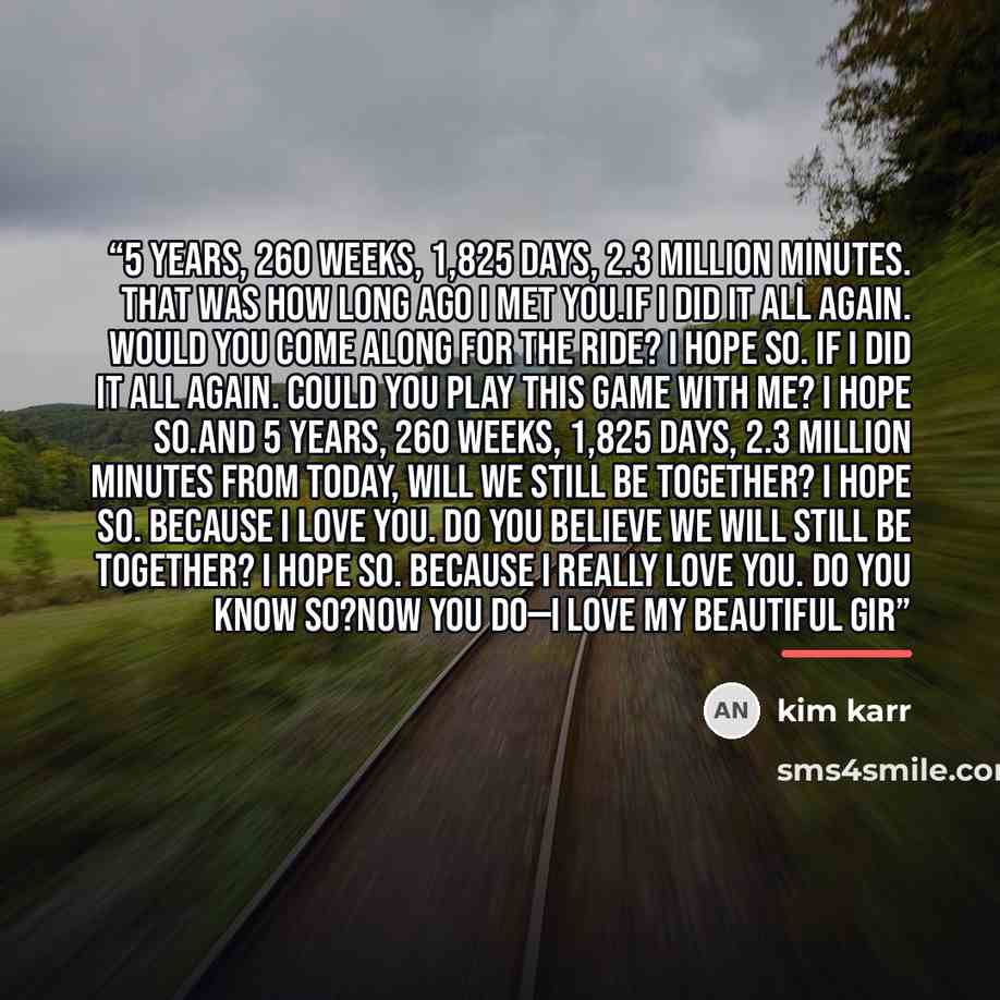 “5 years, 260 weeks, 1,825 days, 2.3 million minutes. That was how long ago I met you.If I did it all again. Would you come along for the ride? I hope so. If I did it all again. Could you play this game with me? I hope so.And 5 years, 260 weeks, 1,825 days, 2.3 million minutes from today, will we…” quote by Kim Karr