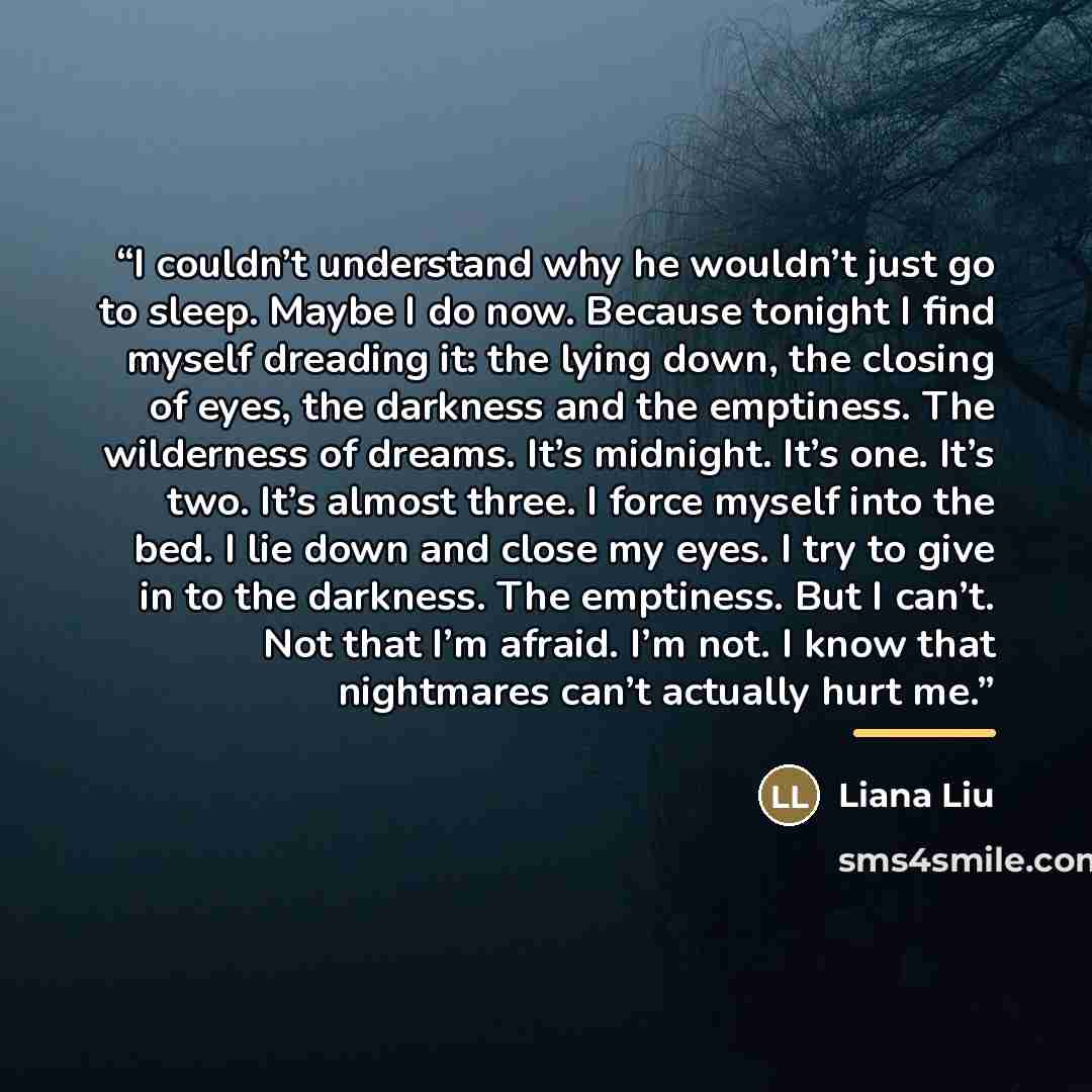 “I couldn’t understand why he wouldn’t just go to sleep. Maybe I do now. Because tonight I find myself dreading it: the lying down, the closing of eyes, the darkness and the emptiness. The wilderness of dreams. It’s midnight. It’s one. It’s two. It’s almost three. I force myself into the bed. I lie…” quote by Liana Liu