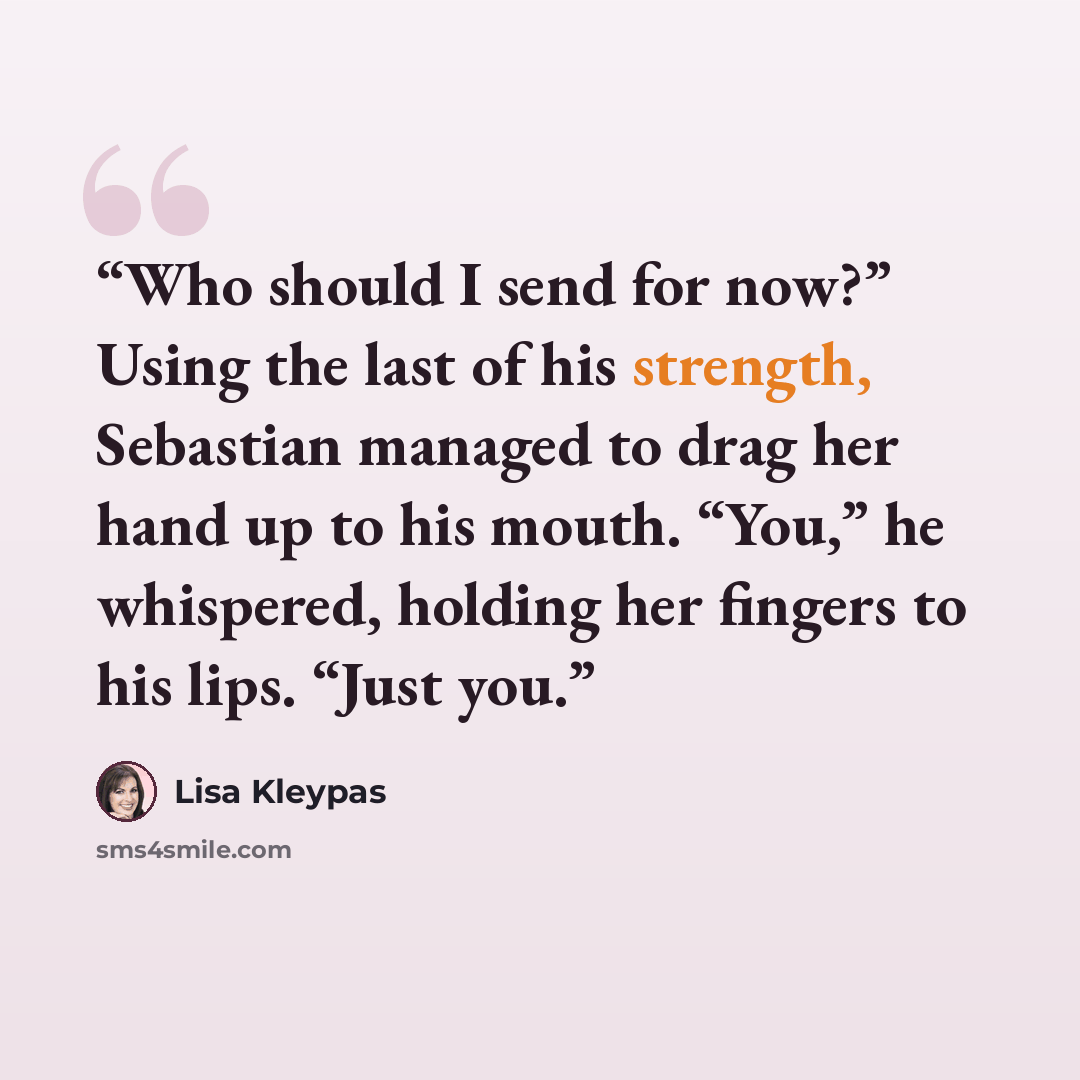 “Who should I send for now?” Using the last of his strength, Sebastian managed to drag her hand up to his mouth. “You,” he whispered, holding her fingers to his lips. “Just you.” quote by Lisa Kleypas