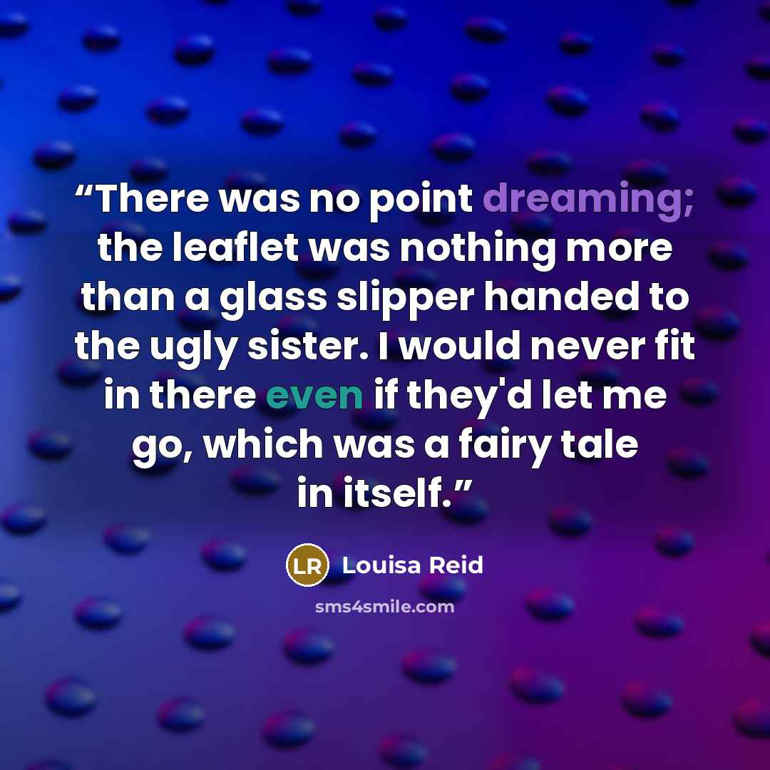 “There was no point dreaming; the leaflet was nothing more than a glass slipper handed to the ugly sister. I would never fit in there even if they'd let me go, which was a fairy tale in itself.” quote by Louisa Reid