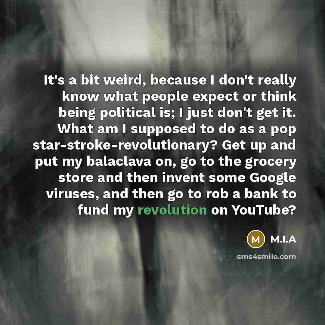 “It's a bit weird, because I don't really know what people expect or think being political is; I just don't get it. What am I supposed to do as a pop star-stroke-revolutionary? Get up and put my balaclava on, go to the grocery store and then invent some Google viruses, and then go to rob a bank to…” quote by M.I.A