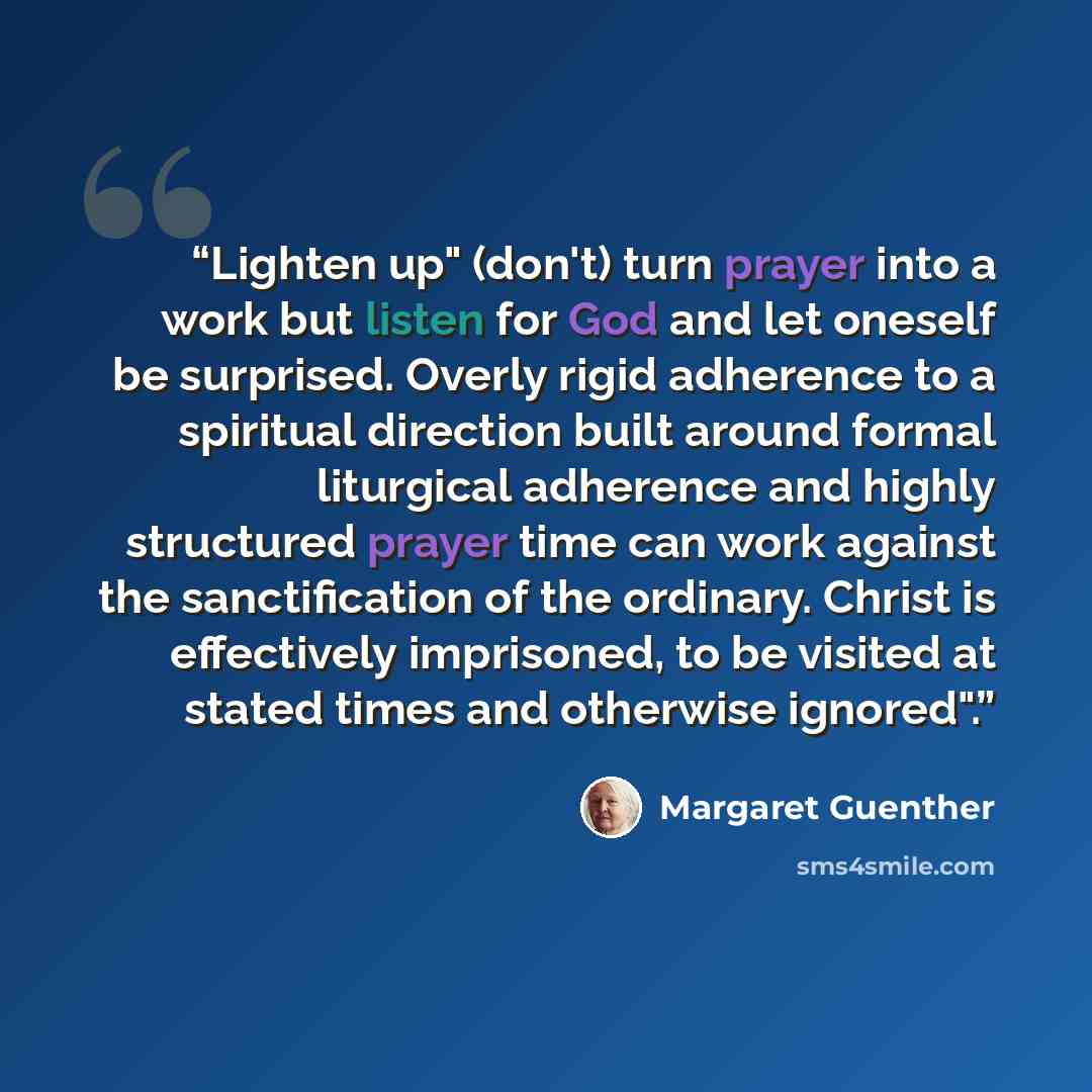 “Lighten up" (don't) turn prayer into a work but listen for God and let oneself be surprised. Overly rigid adherence to a spiritual direction built around formal liturgical adherence and highly structured prayer time can work against the sanctification of the ordinary. Christ is effectively…” quote by Margaret Guenther