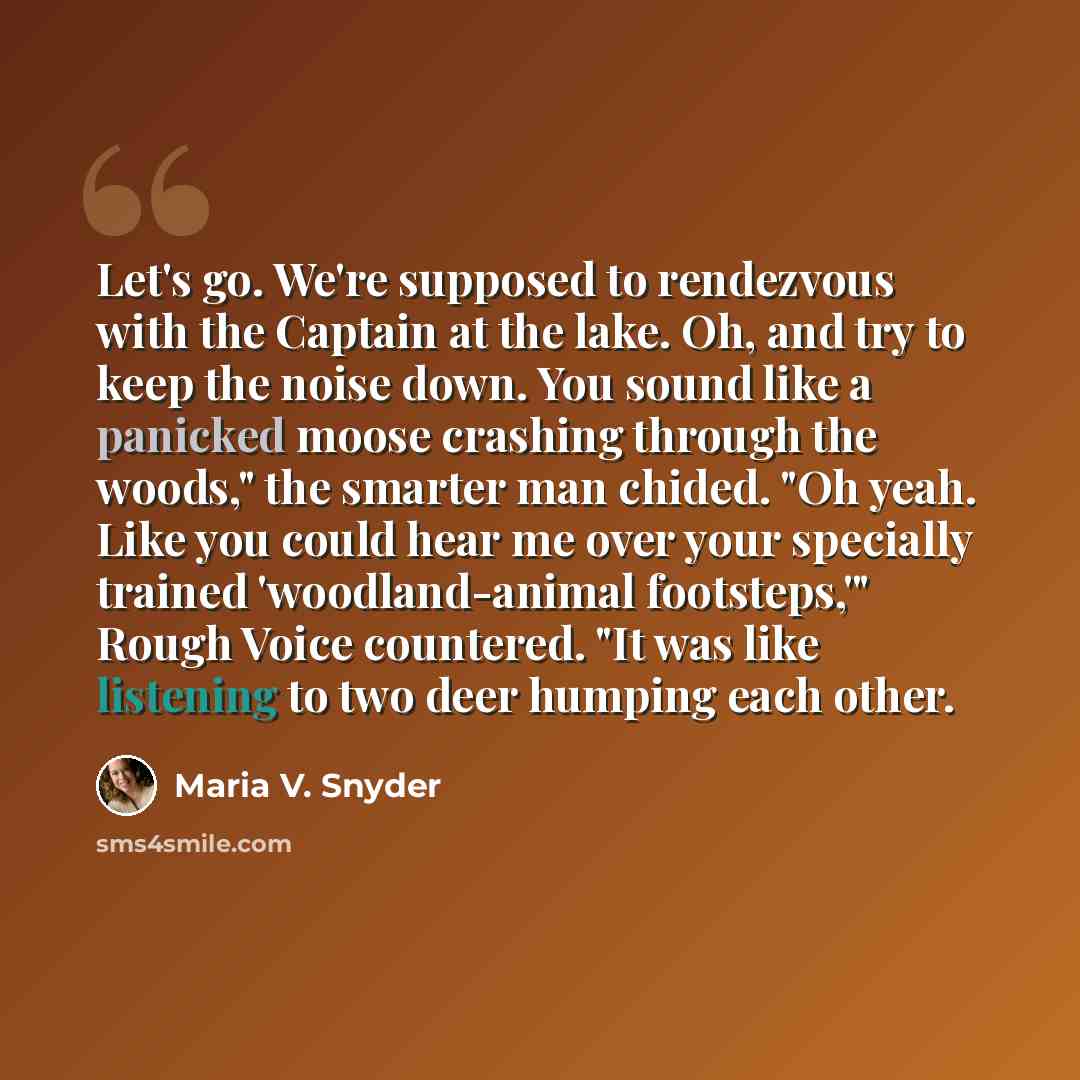 “Let's go. We're supposed to rendezvous with the Captain at the lake. Oh, and try to keep the noise down. You sound like a panicked moose crashing through the woods," the smarter man chided. "Oh yeah. Like you could hear me over your specially trained 'woodland-animal footsteps,'" Rough Voice…” quote by Maria V. Snyder