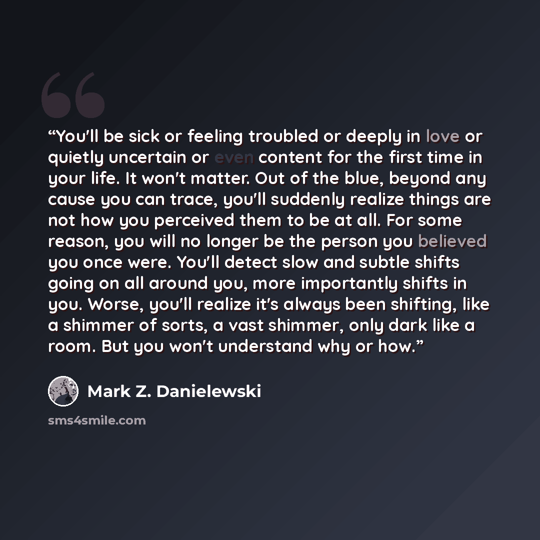 “You'll be sick or feeling troubled or deeply in love or quietly uncertain or even content for the first time in your life. It won't matter. Out of the blue, beyond any cause you can trace, you'll suddenly realize things are not how you perceived them to be at all. For some reason, you will no…” quote by Mark Z. Danielewski