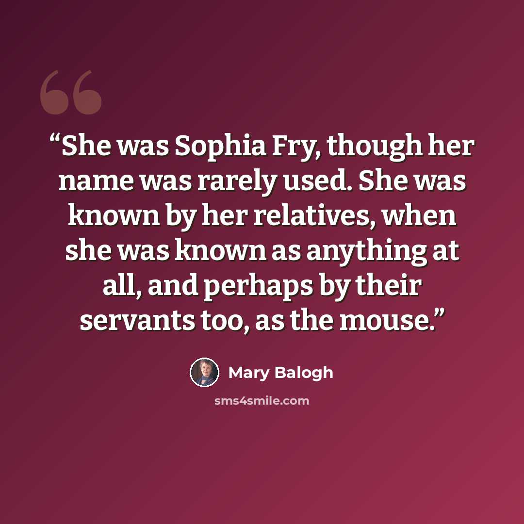 “She was Sophia Fry, though her name was rarely used. She was known by her relatives, when she was known as anything at all, and perhaps by their servants too, as the mouse.” quote by Mary Balogh