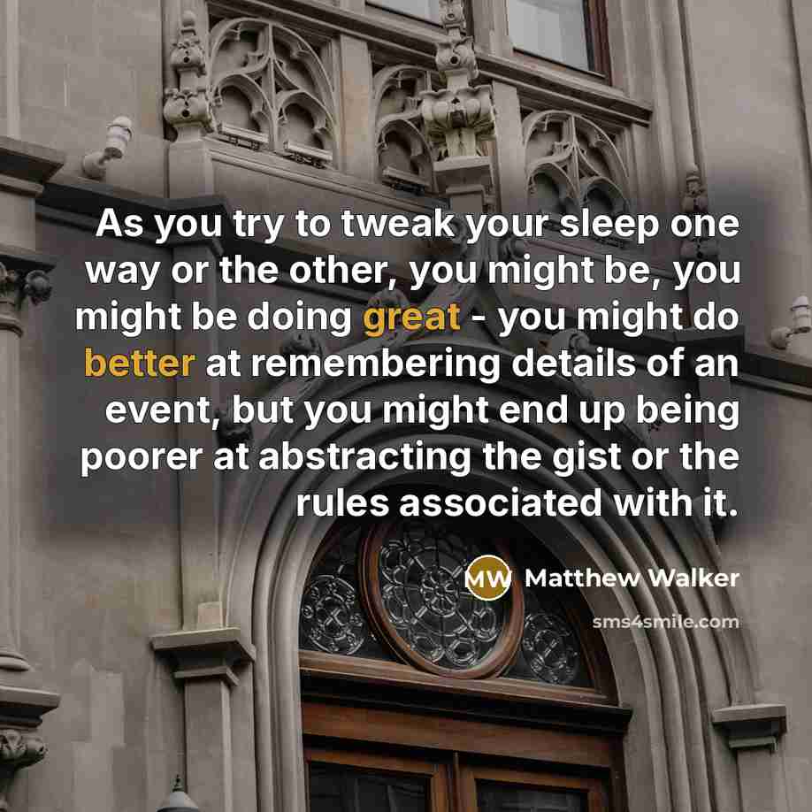“As you try to tweak your sleep one way or the other, you might be, you might be doing great - you might do better at remembering details of an event, but you might end up being poorer at abstracting the gist or the rules associated with it.” quote by Matthew Walker