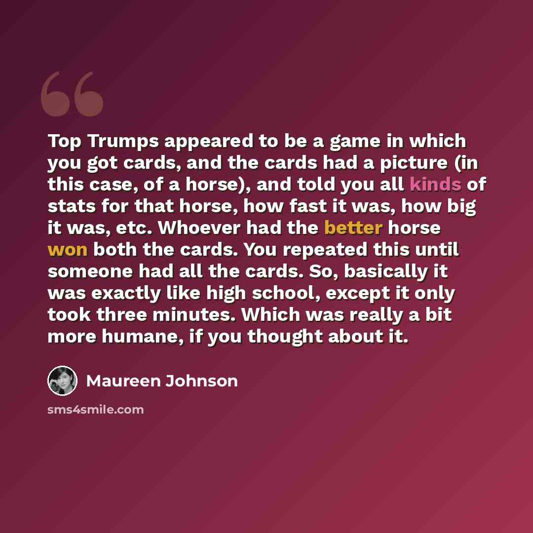 “Top Trumps appeared to be a game in which you got cards, and the cards had a picture (in this case, of a horse), and told you all kinds of stats for that horse, how fast it was, how big it was, etc. Whoever had the better horse won both the cards. You repeated this until someone had all the cards…” quote by Maureen Johnson