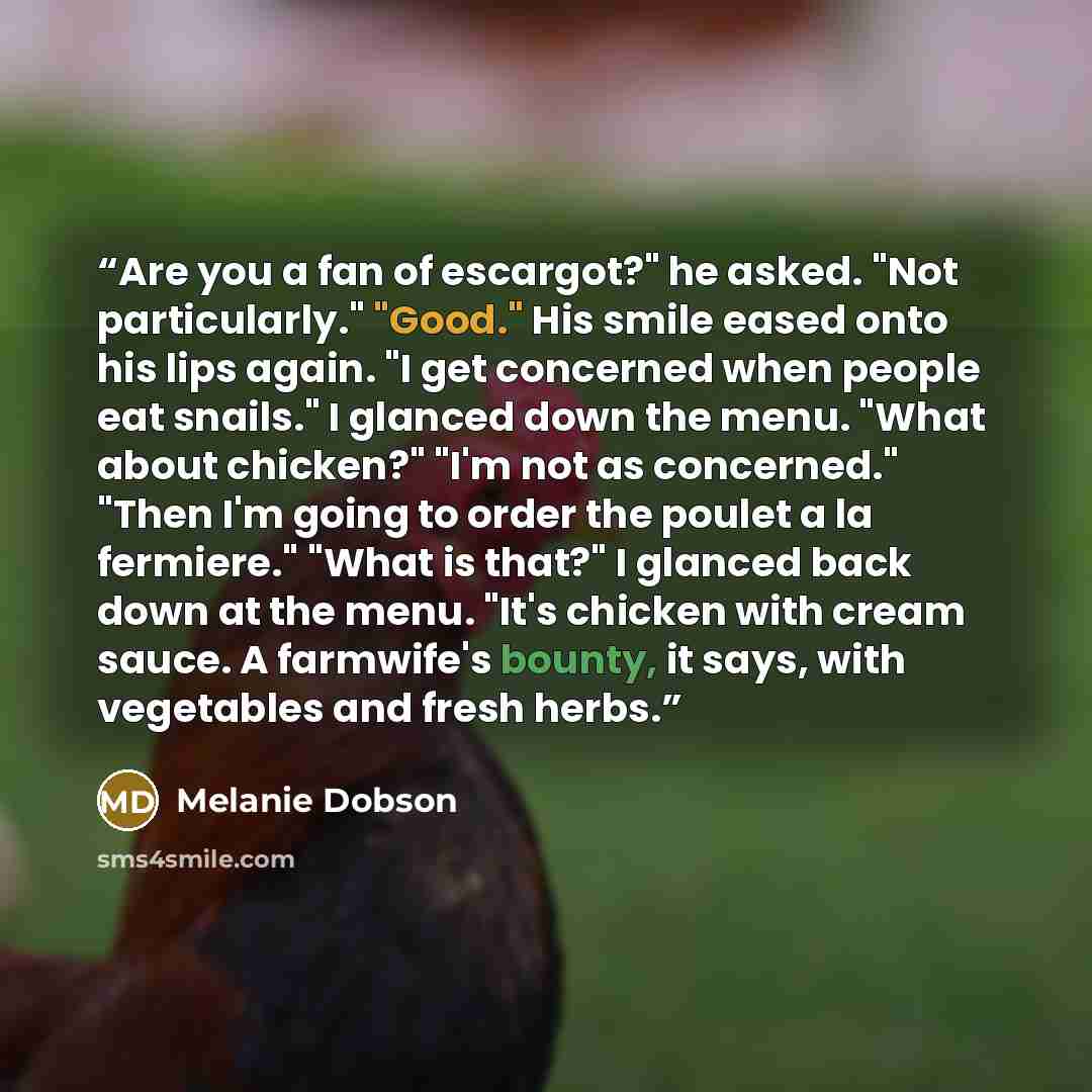 “Are you a fan of escargot?" he asked. "Not particularly." "Good." His smile eased onto his lips again. "I get concerned when people eat snails." I glanced down the menu. "What about chicken?" "I'm not as concerned." "Then I'm going to order the poulet a la fermiere." "What is that?" I glanced back…” quote by Melanie Dobson