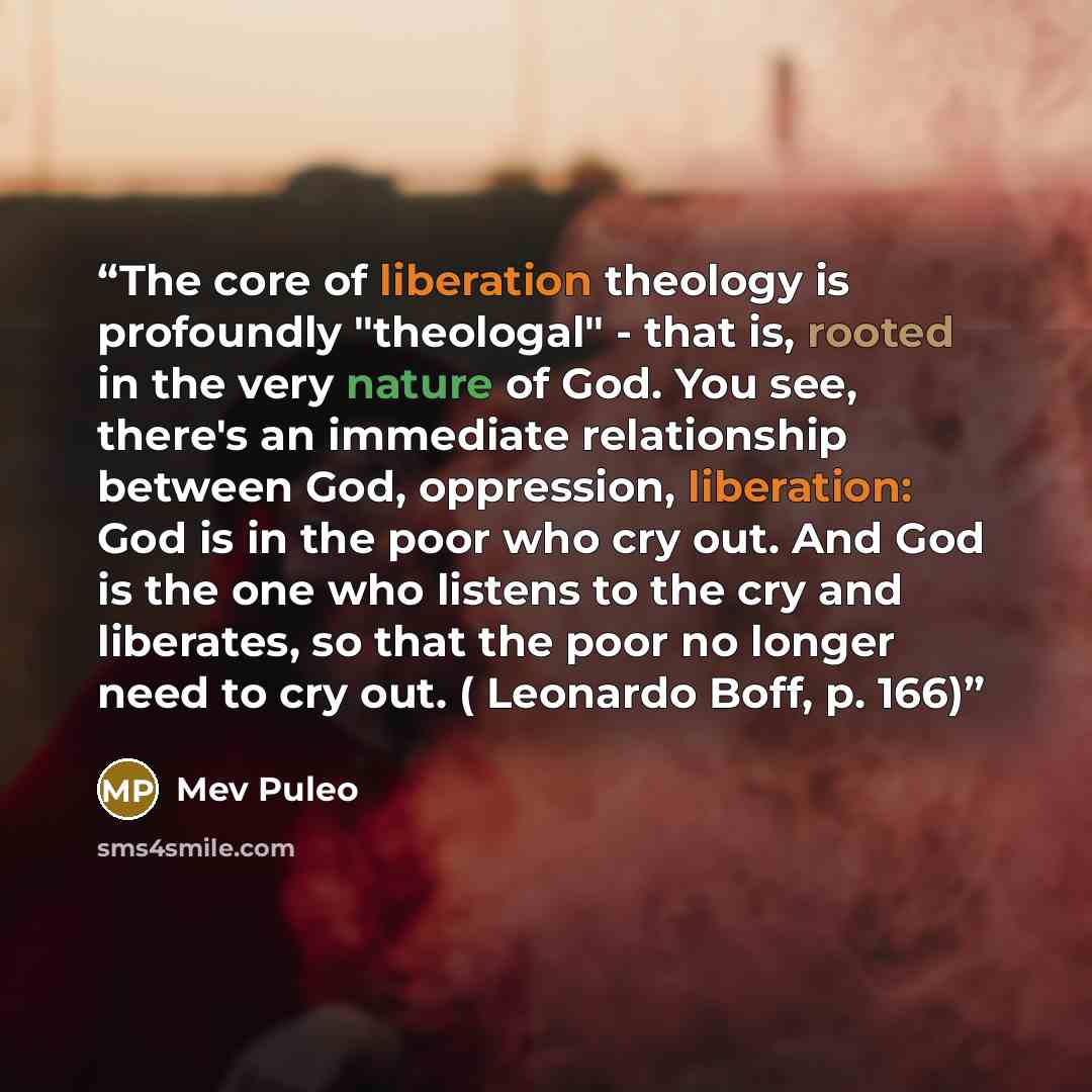 “The core of liberation theology is profoundly "theologal" - that is, rooted in the very nature of God. You see, there's an immediate relationship between God, oppression, liberation: God is in the poor who cry out. And God is the one who listens to the cry and liberates, so that the poor no longer…” quote by Mev Puleo