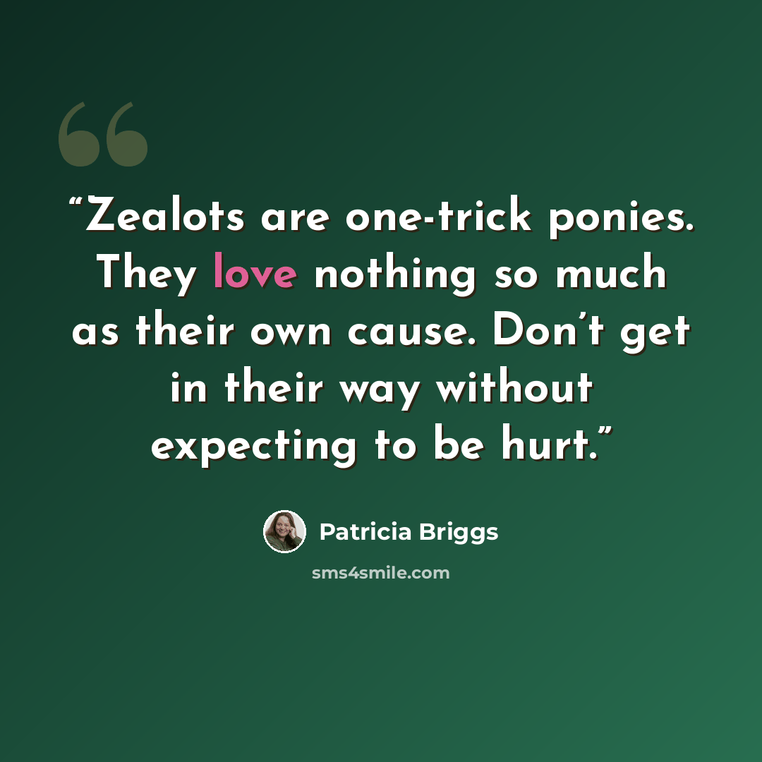 “Zealots are one-trick ponies. They love nothing so much as their own cause. Don’t get in their way without expecting to be hurt.” quote by Patricia Briggs