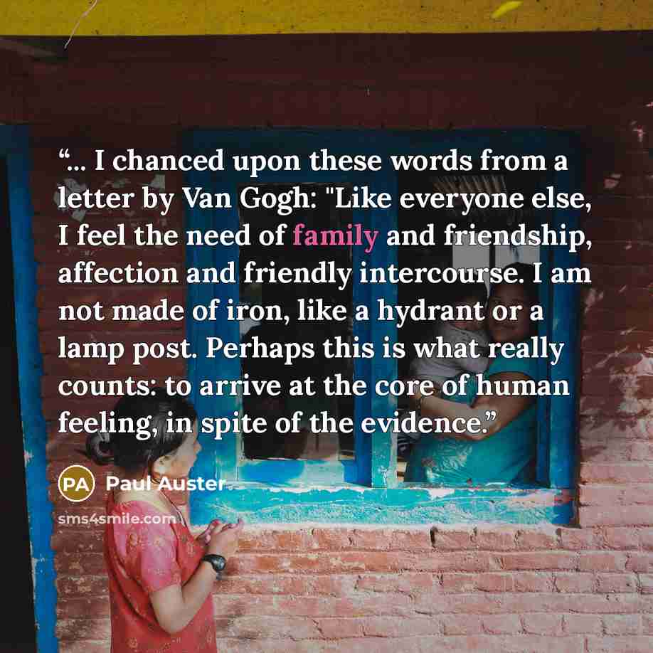 “... I chanced upon these words from a letter by Van Gogh: "Like everyone else, I feel the need of family and friendship, affection and friendly intercourse. I am not made of iron, like a hydrant or a lamp post. Perhaps this is what really counts: to arrive at the core of human feeling, in spite of…” quote by Paul Auster