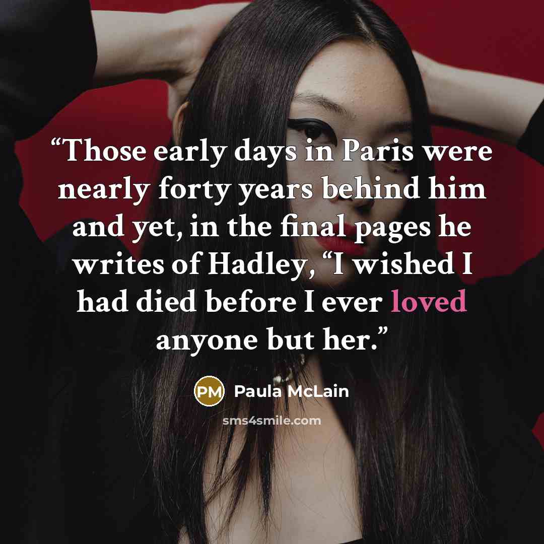 “Those early days in Paris were nearly forty years behind him and yet, in the final pages he writes of Hadley, “I wished I had died before I ever loved anyone but her.” quote by Paula McLain