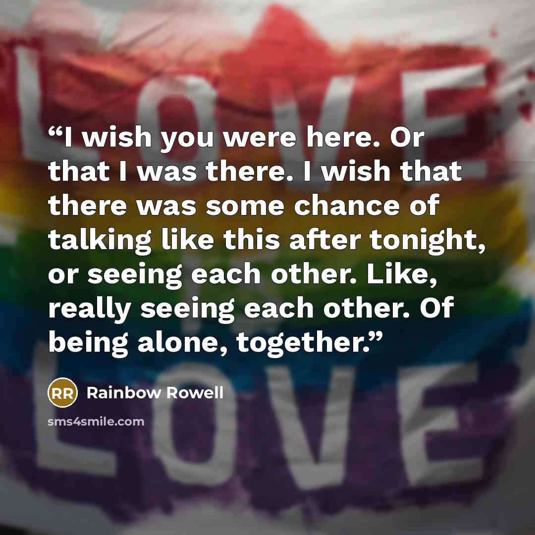 “I wish you were here. Or that I was there. I wish that there was some chance of talking like this after tonight, or seeing each other. Like, really seeing each other. Of being alone, together.” quote by Rainbow Rowell