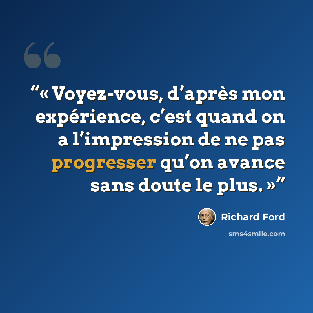 “Voyez-vous, d’après mon expérience, c’est quand on a l’impression de ne pas progresser qu’on avance sans doute le plus.” quote by Richard Ford