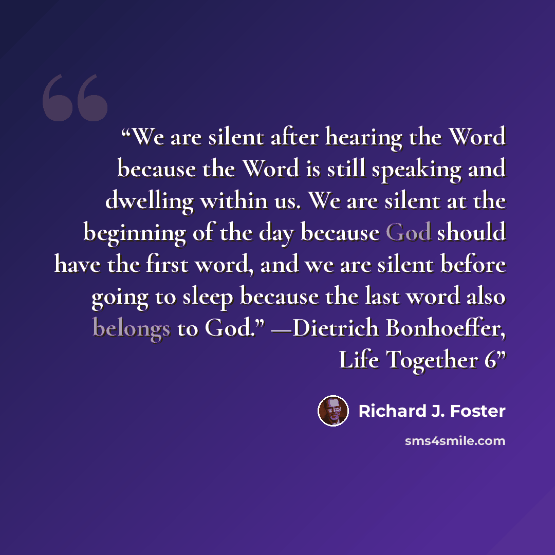 “We are silent after hearing the Word because the Word is still speaking and dwelling within us. We are silent at the beginning of the day because God should have the first word, and we are silent before going to sleep because the last word also belongs to God.” —Dietrich Bonhoeffer, Life Together 6” quote by Richard J. Foster